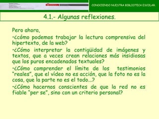 CONOCIENDO NUESTRA BIBLIOTECA ESCOLAR.



             4.1.- Algunas reflexiones.
                                       CONOCIENDO NUESTRA
                                       BIBLIOTECA ESCOLAR
Pero ahora,
•¿cómo podemos trabajar la lectura comprensiva del
hipertexto, de la web?
•¿Cómo interpretar la contigüidad de imágenes y
textos, que a veces crean relaciones más insidiosas
que los puros encadenados textuales?
•¿Cómo comprender el límite de los testimonios
“reales”, que el vídeo no es acción, que la foto no es la
cosa, que la parte no es el todo...?
•¿Cómo hacernos conscientes de que la red no es
fiable “per se”, sino con un criterio personal?
 