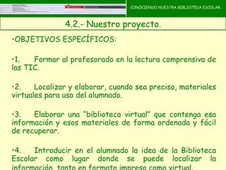 CONOCIENDO NUESTRA BIBLIOTECA ESCOLAR.



               4.2.- Nuestro proyecto.
                                       CONOCIENDO NUESTRA
•OBJETIVOS ESPECÍFICOS:                BIBLIOTECA ESCOLAR




•1.   Formar al profesorado en la lectura comprensiva de
las TIC.

•2.    Localizar y elaborar, cuando sea preciso, materiales
virtuales para uso del alumnado.

•3.   Elaborar una “biblioteca virtual” que contenga esa
información y esos materiales de forma ordenada y fácil
de recuperar.

•4.   Introducir en el alumnado la idea de la Biblioteca
Escolar como lugar donde se puede localizar la
 