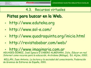 CONOCIENDO NUESTRA BIBLIOTECA ESCOLAR.



                     4.3.   Recursos virtuales
                                                  CONOCIENDO NUESTRA

   Pistas para buscar en la Web.                  BIBLIOTECA ESCOLAR




 • http://www.eduteka.org
 • http://www.sol-e.com/
 • http://www.quadraquinta.org/inicio.html
 • http://revistababar.com/web/
 • http://www.imaginaria.com.ar
AGUADED GÓMEZ, José Ignacio y CABERO ALMENARA, Julio , Educar en red.
Internet como recurso para la educación, Archidona (Málaga), Ed. Aljibe, 2002.
 MILLÁN, Juan Antonio, La lectura y la sociedad del conocimiento , Federación
de Gremios de Editores de España, 2001.
 
