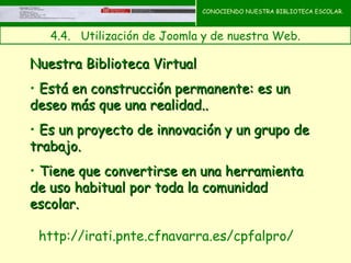 CONOCIENDO NUESTRA BIBLIOTECA ESCOLAR.



   4.4.   Utilización de Joomla y de nuestra Web.

Nuestra Biblioteca Virtual
• Está en construcción permanente: es un
deseo más que una realidad..
• Es un proyecto de innovación y un grupo de
trabajo.
• Tiene que convertirse en una herramienta
de uso habitual por toda la comunidad
escolar.

 http://irati.pnte.cfnavarra.es/cpfalpro/
 
