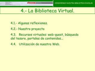 CONOCIENDO NUESTRA BIBLIOTECA ESCOLAR.




       4.- La Biblioteca Virtual.    CONOCIENDO NUESTRA
                                     BIBLIOTECA ESCOLAR



4.1.- Algunas reflexiones.
4.2.- Nuestro proyecto
4.3.   Recursos virtuales: web-quest, búsqueda
del tesoro, portales de contenidos...
4.4.   Utilización de nuestra Web.
 