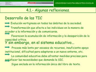 CONOCIENDO NUESTRA BIBLIOTECA ESCOLAR.



                 4.1.- Algunas reflexiones.
                                              CONOCIENDO NUESTRA
                                              BIBLIOTECA ESCOLAR
Desarrollo de las TIC
    Evolución vertiginosa en todos los ámbitos de la sociedad.
    Transformación que afecta a los individuos en la manera de
acceder a la información y de comunicarse.
     Favorecen la acumulación de información y la desaparición de la
capacidad crítica.
Y sin embargo, en el sistema educativo...
      Proceso más lento por escasez de recursos, insuficiente apoyo
institucional, dificultad para adaptarse a un nuevo entorno, etc.
     La comunidad educativa debe afrontar medidas precisas para
satisfacer las necesidades que demanda la SIC.
     Sigue anclada en la información única del libro de texto.
 