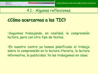 CONOCIENDO NUESTRA BIBLIOTECA ESCOLAR.



             4.1.- Algunas reflexiones.
                                      CONOCIENDO NUESTRA
                                      BIBLIOTECA ESCOLAR

¿Cómo acercarnos a las TIC?

•Seguimos trabajando, en realidad, la comprensión
lectora, pero con otro tipo de textos.

•En nuestro centro ya hemos planificado el trabajo
sobre la comprensión en la lectura literaria, la lectura
informativa, la publicidad. Ya las trabajamos en clase.
 