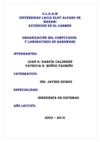 U.L.E.A.M
   UNIVERSIDAD LAICA ELOY ALFARO DE
                MANABI
        EXTENCION EN EL CARMEN


    ORgANIzACIóN DEL COMpUTADOR
     Y LABORATORIO DE hARDwARE


INTEgRANTES:

       JUAN g. gARCÍA CALDERóN
      pATRICIA E. MUñOz pAzMIñO

CATEDRATICO:

                INg. JAVIER qUIROz

ESpECIALIDAD:

               INgENIERÍA EN SISTEMAS

AñO LECTIVO:


                  2009 – 2010
 