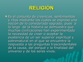 RELIGIÓNRELIGIÓN
 Es el conjunto de creencias, sentimientosEs el conjunto de creencias, sentimientos
y ritos mediante los cuales se expresa unay ritos mediante los cuales se expresa una
noción de lo considerado sagrado, pues anoción de lo considerado sagrado, pues a
lo largo de la historia se demuestra quelo largo de la historia se demuestra que
muchas civilizaciones han experimentadomuchas civilizaciones han experimentado
la necesidad de creer o aceptar lala necesidad de creer o aceptar la
existencia de un ser superior espiritual yexistencia de un ser superior espiritual y
sobrenatural en el que se encuentre lasobrenatural en el que se encuentre la
respuesta a las preguntas trascendentalesrespuesta a las preguntas trascendentales
de la causa, del porqué y la finalidad delde la causa, del porqué y la finalidad del
universo y de los seres vivos.universo y de los seres vivos.
 