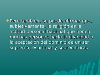  Pero también, se puede afirmar que,Pero también, se puede afirmar que,
subjetivamente, la religión es lasubjetivamente, la religión es la
actitud personal habitual que tienenactitud personal habitual que tienen
muchas personas hacia la divinidad omuchas personas hacia la divinidad o
la aceptación del dominio de un serla aceptación del dominio de un ser
supremo, espiritual y sobrenatural.supremo, espiritual y sobrenatural.
 