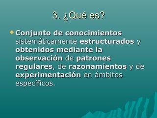 3. ¿Qué es?3. ¿Qué es?
 Conjunto de conocimientosConjunto de conocimientos
sistemáticamentesistemáticamente estructuradosestructurados yy
obtenidos mediante laobtenidos mediante la
observaciónobservación dede patronespatrones
regularesregulares, de, de razonamientosrazonamientos y dey de
experimentaciónexperimentación en ámbitosen ámbitos
específicos.específicos.
 
