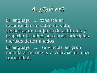 4. ¿Qué es?4. ¿Qué es?
El lenguaje ….. consiste enEl lenguaje ….. consiste en
recomendar un estilo de vida,recomendar un estilo de vida,
despertar un conjunto de actitudes ydespertar un conjunto de actitudes y
propiciar la adhesión a unos principiospropiciar la adhesión a unos principios
morales determinados.morales determinados.
El lenguaje ……. se vincula en granEl lenguaje ……. se vincula en gran
medida a los ritos y a la praxis de unamedida a los ritos y a la praxis de una
comunidad.comunidad.
 
