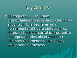 5. ¿Qué es?5. ¿Qué es?
 El lenguaje …… se utilizaEl lenguaje …… se utiliza
primordialmente para la producción yprimordialmente para la producción y
el control. Una teoría es unael control. Una teoría es una
herramienta útil para sintetizar losherramienta útil para sintetizar los
datos, establecer correlaciones entredatos, establecer correlaciones entre
las regularidades observadas enlas regularidades observadas en
distintos fenómenos y dar lugar adistintos fenómenos y dar lugar a
aplicaciones prácticas.aplicaciones prácticas.
 