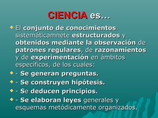 CIENCIACIENCIA es…es…
 ElEl conjunto de conocimientosconjunto de conocimientos
sistemáticamnetesistemáticamnete estructuradosestructurados yy
obtenidos mediante la observaciónobtenidos mediante la observación dede
patrones regularespatrones regulares, de, de razonamientosrazonamientos
y dey de experimentaciónexperimentación en ámbitosen ámbitos
específicos, de los cuales:específicos, de los cuales:
 -- Se generan preguntas.Se generan preguntas.
 -- Se construyen hipótesis.Se construyen hipótesis.
 -- SSee deducen principios.deducen principios.
 -- Se elaboran leyesSe elaboran leyes generales ygenerales y
esquemas metódicamente organizados.esquemas metódicamente organizados.
 