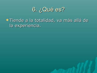 6. ¿Qué es?6. ¿Qué es?
 Tiende a la totalidad, va más allá deTiende a la totalidad, va más allá de
la experiencia.la experiencia.
 