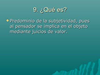 9. ¿Qué es?9. ¿Qué es?
 Predominio de la subjetividad, puesPredominio de la subjetividad, pues
al pensador se implica en el objetoal pensador se implica en el objeto
mediante juicios de valor.mediante juicios de valor.
 