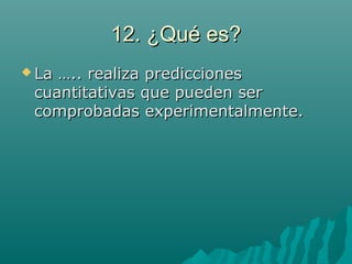 12. ¿Qué es?12. ¿Qué es?
 La ….. realiza prediccionesLa ….. realiza predicciones
cuantitativas que pueden sercuantitativas que pueden ser
comprobadas experimentalmente.comprobadas experimentalmente.
 