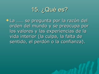 15. ¿Qué es?15. ¿Qué es?
 La …… se pregunta por la razón delLa …… se pregunta por la razón del
orden del mundo y se preocupa pororden del mundo y se preocupa por
los valores y las experiencias de lalos valores y las experiencias de la
vida interior (la culpa, la falta devida interior (la culpa, la falta de
sentido, el perdón o la confianza).sentido, el perdón o la confianza).
 