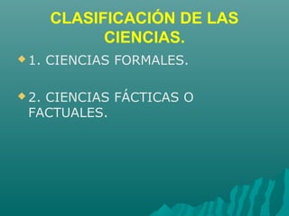 CLASIFICACIÓN DE LAS
CIENCIAS.
 1. CIENCIAS FORMALES.
 2. CIENCIAS FÁCTICAS O
FACTUALES.
 