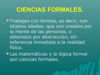 CIENCIAS FORMALES.
 Trabajan con formas, es decir, con
objetos ideales, que son creados por
la mente de las personas, y
obtenidos por abstracción, sin
referencia inmediata a la realidad
física.
 Las matemáticas y la lógica formal
son ciencias formales.
 