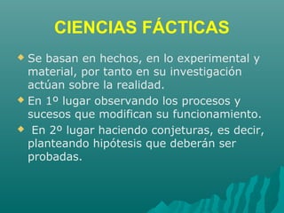 CIENCIAS FÁCTICAS
 Se basan en hechos, en lo experimental y
material, por tanto en su investigación
actúan sobre la realidad.
 En 1º lugar observando los procesos y
sucesos que modifican su funcionamiento.
 En 2º lugar haciendo conjeturas, es decir,
planteando hipótesis que deberán ser
probadas.
 