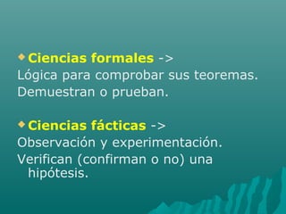  Ciencias formales ->
Lógica para comprobar sus teoremas.
Demuestran o prueban.
 Ciencias fácticas ->
Observación y experimentación.
Verifican (confirman o no) una
hipótesis.
 