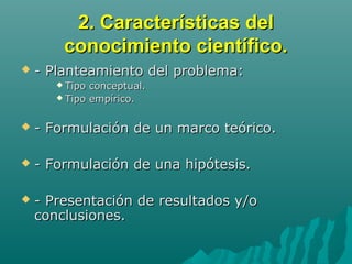 2. Características del2. Características del
conocimiento científico.conocimiento científico.
 - Planteamiento del problema:- Planteamiento del problema:
 Tipo conceptual.Tipo conceptual.
 Tipo empírico.Tipo empírico.
 - Formulación de un marco teórico.- Formulación de un marco teórico.
 - Formulación de una hipótesis.- Formulación de una hipótesis.
 - Presentación de resultados y/o- Presentación de resultados y/o
conclusiones.conclusiones.
 