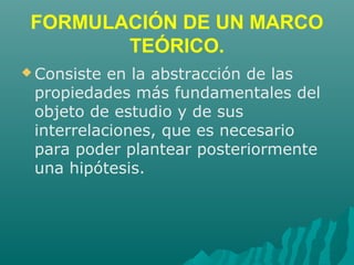 FORMULACIÓN DE UN MARCO
TEÓRICO.
 Consiste en la abstracción de las
propiedades más fundamentales del
objeto de estudio y de sus
interrelaciones, que es necesario
para poder plantear posteriormente
una hipótesis.
 