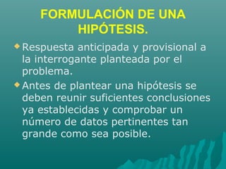FORMULACIÓN DE UNA
HIPÓTESIS.
 Respuesta anticipada y provisional a
la interrogante planteada por el
problema.
 Antes de plantear una hipótesis se
deben reunir suficientes conclusiones
ya establecidas y comprobar un
número de datos pertinentes tan
grande como sea posible.
 