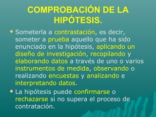 COMPROBACIÓN DE LA
HIPÓTESIS.
 Someterla a contrastación, es decir,
someter a prueba aquello que ha sido
enunciado en la hipótesis, aplicando un
diseño de investigación, recopilando y
elaborando datos a través de uno o varios
instrumentos de medida, observando o
realizando encuestas y analizando e
interpretando datos.
 La hipótesis puede confirmarse o
rechazarse si no supera el proceso de
contratación.
 