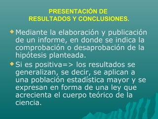 PRESENTACIÓN DE
RESULTADOS Y CONCLUSIONES.
 Mediante la elaboración y publicación
de un informe, en donde se indica la
comprobación o desaprobación de la
hipótesis planteada.
 Si es positiva=> los resultados se
generalizan, se decir, se aplican a
una población estadística mayor y se
expresan en forma de una ley que
acrecienta el cuerpo teórico de la
ciencia.
 
