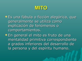 MITOMITO
 Es una fábula o ficción alegórica, queEs una fábula o ficción alegórica, que
generalmente se utiliza comogeneralmente se utiliza como
explicación de fenómenos oexplicación de fenómenos o
comportamientos.comportamientos.
 En general el mito es fruto de unaEn general el mito es fruto de una
mentalidad primitiva correspondientementalidad primitiva correspondiente
a grados inferiores del desarrollo dea grados inferiores del desarrollo de
la persona y del espíritu humano.la persona y del espíritu humano.
 