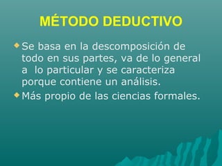MÉTODO DEDUCTIVO
 Se basa en la descomposición de
todo en sus partes, va de lo general
a lo particular y se caracteriza
porque contiene un análisis.
 Más propio de las ciencias formales.
 