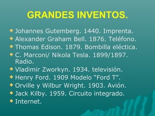 GRANDES INVENTOS.
 Johannes Gutemberg. 1440. Imprenta.
 Alexander Graham Bell. 1876. Teléfono.
 Thomas Edison. 1879. Bombilla eléctica.
 C. Marconi/ Nikola Tesla. 1899/1897.
Radio.
 Vladimir Zworkyn. 1934. televisión.
 Henry Ford. 1909 Modelo “Ford T”.
 Orville y Wilbur Wright. 1903. Avión.
 Jack Kilby. 1959. Circuito integrado.
 Internet.
 