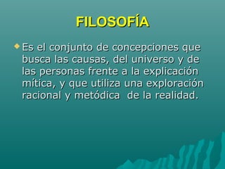 FILOSOFÍAFILOSOFÍA
 Es el conjunto de concepciones queEs el conjunto de concepciones que
busca las causas, del universo y debusca las causas, del universo y de
las personas frente a la explicaciónlas personas frente a la explicación
mítica, y que utiliza una exploraciónmítica, y que utiliza una exploración
racional y metódica de la realidad.racional y metódica de la realidad.
 