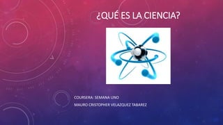 ¿QUÉ ES LA CIENCIA?
COURSERA: SEMANA UNO
MAURO CRISTOPHER VELAZQUEZ TABAREZ
 