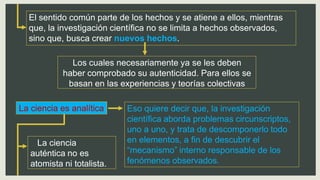 El sentido común parte de los hechos y se atiene a ellos, mientras
que, la investigación científica no se limita a hechos observados,
sino que, busca crear nuevos hechos.
Los cuales necesariamente ya se les deben
haber comprobado su autenticidad. Para ellos se
basan en las experiencias y teorías colectivas
La ciencia es analítica Eso quiere decir que, la investigación
científica aborda problemas circunscriptos,
uno a uno, y trata de descomponerlo todo
en elementos, a fin de descubrir el
“mecanismo” interno responsable de los
fenómenos observados.
La ciencia
auténtica no es
atomista ni totalista.
 