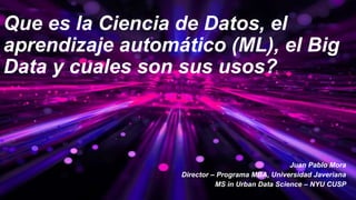 Que es la Ciencia de Datos, el
aprendizaje automático (ML), el Big
Data y cuales son sus usos?
Juan Pablo Mora
Director – Programa MBA, Universidad Javeriana
MS in Urban Data Science – NYU CUSP
 