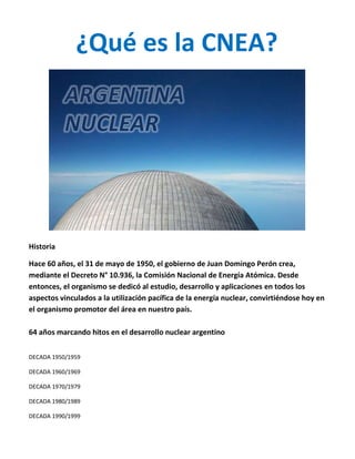 ¿Qué es la CNEA?
Historia
Hace 60 años, el 31 de mayo de 1950, el gobierno de Juan Domingo Perón crea,
mediante el Decreto N° 10.936, la Comisión Nacional de Energía Atómica. Desde
entonces, el organismo se dedicó al estudio, desarrollo y aplicaciones en todos los
aspectos vinculados a la utilización pacífica de la energía nuclear, convirtiéndose hoy en
el organismo promotor del área en nuestro país.
64 años marcando hitos en el desarrollo nuclear argentino
DECADA 1950/1959
DECADA 1960/1969
DECADA 1970/1979
DECADA 1980/1989
DECADA 1990/1999
 