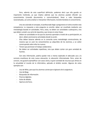 Pero, además de esta superficial definición, podemos decir que ella guarda un
importante trasfondo, ya que implica además que los alumnos puedan difundir sus
conocimientos (creando documentos o comunicándose), llevar a cabo búsquedas
racionalizadas, así como analizar e interpretar información, transformándola en conocimiento.

       Una vez aclarado el concepto, el profesorado llegó a preguntarse el cómo enseñar esta
competencia. La respuesta a esta pregunta es sencilla: deber ser enseñado mediante una
metodología basada en actividades. Pero, estas, no deben ser actividades cualesquiera, sino
que deben cumplir una serie de requisitos, que recojo en estas líneas:
   - Deben ser actividades en los que los alumnos aprendan a través de su participación, es
       decir, deben promoverse actividades desde la acción.
   - Ellas deben basarse además en la conocida como metodología constructivista, de
       manera que se usen los conocimientos ya adquiridos de los alumnos, y se vallan
       construyendo sobre ellos los nuevos.
   - Tienen que promover el trabajo colaborativo.
   - No deben ser actividades repetitivas, sino que deben contar con gran variedad de
       fuentes.

        Con esta información, podría quedar más o menos explicado el adecuado uso y la
correcta enseñanza de esta nueva educación, la educación informatizada. Pero, antes de
concluir, me gustaría ejemplificar con casos claros, la gran variedad de recursos que ofrece en
la actualidad el mundo de la informática, aplicado al ámbito escolar. Algunos de estos
ejemplos son:

    -   Uso de Wikis, para que los alumnos construyan el glosario de la asignatura.
    -   Uso de Blogs.
    -   Búsquedas de información.
    -   Pizarras digitales.
    -   Aulas de debate.
    -   Apertura de foros.
 