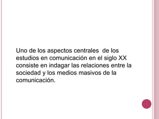 Uno de los aspectos centrales de los
estudios en comunicación en el siglo XX
consiste en indagar las relaciones entre la
sociedad y los medios masivos de la
comunicación.
 
