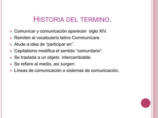 HISTORIA DEL TERMINO.
 Comunicar y comunicación aparecen siglo XIV.
 Remiten al vocabulario latino Communicare.
 Alude a idea de “participar en”.
 Capitalismo modifica el sentido “comunitario”.
 Se traslada a un objeto intercambiable.
 Se refiere al medio, así surgen:
 Líneas de comunicación o sistemas de comunicación.
 