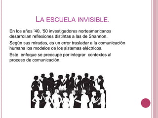 LA ESCUELA INVISIBLE.
En los años ’40, ‘50 investigadores norteamericanos
desarrollan reflexiones distintas a las de Shannon.
Según sus miradas, es un error trasladar a la comunicación
humana los modelos de los sistemas eléctricos.
Este enfoque se preocupe por integrar contextos al
proceso de comunicación.
 