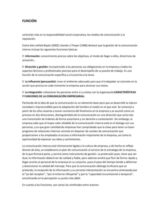 FUNCIÓN
centrarán más en la responsabilidad social corporativa, los medios de comunicación y la
reputación.
Como bien señala Bayón (2002) citando a Thayer (1968) destacó que la gestión de la comunicación
interna incluye las siguientes funciones básicas:
Información: conocimiento preciso sobre los objetivos, el modo de llegar a ellos, directrices de
actuación…
Dirección y gestión: incorporando a las personas sus obligaciones en la empresa y todos los
aspectos técnicos y profesionales precisos para el desempeño de su puesto de trabajo. Es una
función de la comunicación específica y circunscrita a la tarea.
La influencia (persuasión): crear el ambiente adecuado para que el trabajador se concrete en la
acción que precisa en cada momento la empresa para alcanzar sus metas.
La integración: cohesionar las personas entre sí y a éstas con la organizaciónCARACTERÍSTICAS
Y FUNCIONES DE LA COMUNICACIÓN EMPRESARIAL:
Partiendo de la idea de que la comunicación es un elemento base para que se desarrolle la vida en
sociedad e imprescindible para la adaptación del hombre al medio en el que vive. Se comenzó a
partir de los años sesenta a tomar conciencia del fenómeno en la empresa y se asumió como un
proceso en dos direcciones, distinguiéndolo de la comunicación en una dirección que sería más
una transmisión de órdenes de forma autoritaria y sin derecho a contestación. Sin embargo, la
empresa sabe que el mayor valor añadido de la comunicación interna está en el dialogo con sus
personas, y es que gran cantidad de empresas han comprobado que la clave para tener un buen
programa de relaciones internas consiste en disponer de canales de comunicación que
proporcionen a los empleados el acceso a información importante de la empresa, así como la
oportunidad de expresar sus ideas y sentimientos.
La comunicación interna está íntimamente ligada a la cultura de empresa, y de hecho es reflejo
directo de ésta, se establecerá un plan de comunicación al servicio de la estrategia de la empresa,
de la que formará parte, y servirá como instrumento de gestión. La pretensión pues, tiene que ser
dual, la información deberá ser de calidad y fiable, pero además tendrá que fluir de forma rápida y
llegar pronto al personal de la empresa en su conjunto, pues el paso del tiempo tiende a deformar
y distorsionar la calidad del mensaje. Para que la comunicación obtenga la eficacia que se
pretende, la recepción de la información y su correcta interpretación se encuentra amenazada por
el “yo del receptor”, “por el entorno influyente” y por la “capacidad circunstancial o temporal”,
encontrando en la percepción su punto más débil.
En cuanto a las funciones, son varias las similitudes entre autores:
 