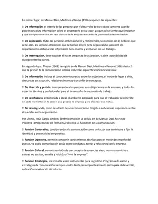 En primer lugar, de Manuel Dasi, Martínez-Vilanova (1996) exponen las siguientes:
De información, el interés de las personas por el desarrollo de su trabajo comienza cuando
poseen una clara información sobre el desempeño de su labor, ya que así se sienten que importan
y que cumplen una función real dentro de la empresa evitando la pasividad y desmotivación.
De explicación, todas las personas deben conocer y comprender, las razones de las órdenes que
se les dan, así como las decisiones que se toman dentro de la organización. Así como los
departamentos deben estar informados de la marcha y evolución de sus trabajos.
De interrogación, debe suscitar el hacer preguntas de aclaración, y abrir la posibilidad de
dialogo entre las partes.
En segundo lugar, Thayer (1968) recogido en de Manuel Dasi, Martínez-Vilanova (1996) destacó
que la gestión de la comunicación interna incluye las siguientes funciones básicas:
De información, incluye el conocimiento preciso sobre los objetivos, el modo de llegar a ellos,
directrices de actuación, relaciones internas y un sinfín de conceptos.
De dirección y gestión, incorporando a las personas sus obligaciones en la empresa, y todos los
aspectos técnicos y profesionales para el desempeño de su puesto de trabajo.
De la influencia, encaminada a crear el ambiente adecuado para que el trabajador se concrete
en cada momento en la acción que precisa la empresa para alcanzar sus metas.
De la integración, como resultado de una comunicación dirigida a cohesionar las personas entre
sí y a éstas con la organización.
Por ultimo, Jesús García Jiménez (1989) como bien se señala en de Manuel Dasi, Martínez-
Vilanova (1996) concibe de forma muy distinta las funciones de la comunicación:
Función Corporativa, considerando a la comunicación como un factor que contribuye a fijar la
identidad y personalidad corporativa.
Función Operativa, permite compartir conocimientos técnicos para el mejor desempeño del
puesto, ya que la comunicación actúa sobre conductas, tareas y relaciones con la empresa.
Función Cultural, como trasmisión de un concepto de creencias vivas, normas asumidas y
valores no escritos, enseña y habitúa a “vivir la empresa”.
Función Estratégica, inestimable valor instrumental para la gestión. Programas de acción y
estrategias de comunicación siempre unidos tanto para el planteamiento como para el desarrollo,
aplicación y evaluación de la tarea.
 