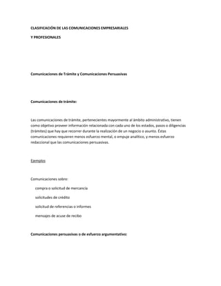 CLASIFICACIÓN DE LAS COMUNICACIONES EMPRESARIALES
Y PROFESIONALES
Comunicaciones de Trámite y Comunicaciones Persuasivas
Comunicaciones de trámite:
Las comunicaciones de trámite, pertenecientes mayormente al ámbito administrativo, tienen
como objetivo proveer información relacionada con cada uno de los estados, pasos o diligencias
(trámites) que hay que recorrer durante la realización de un negocio o asunto. Éstas
comunicaciones requieren menos esfuerzo mental, o empuje analítico, y menos esfuerzo
redaccional que las comunicaciones persuasivas.
Ejemplos
Comunicaciones sobre:
compra o solicitud de mercancía
solicitudes de crédito
solicitud de referencias o informes
mensajes de acuse de recibo
Comunicaciones persuasivas o de esfuerzo argumentativo:
 