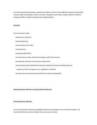 Las comunicaciones persuasivas, además de informar, tienen como objetivo convencer (persuadir)
y actuar sobre la voluntad o mover a la acción. Requieren, por tanto, un gran esfuerzo mental o
empuje analítico y esfuerzo redaccional y argumentativo.
Ejemplos
Comunicaciones sobre:
referencias o informes
recomendaciones
comunicaciones de cobro
reclamaciones
mensajes publicitarios
comunicaciones sobre solicitud de empleo y oferta de servicios
mensajes de estímulo o de esfuerzo inspiracional
comunicaciones para fomentar las buenas relaciones entre los miembros de una
empresa y entre la empresa y sus suplidores o clientela
mensajes para crear buena voluntad hacia la empresa (goodwill)
Comunicaciones Internas y Comunicaciones Externas
Comunicaciones internas:
Las comunicaciones internas van dirigidas a personas que laboran en una misma empresa. Se
mueven dentro de una sola unidad o de una sucursal a otra(s).
 