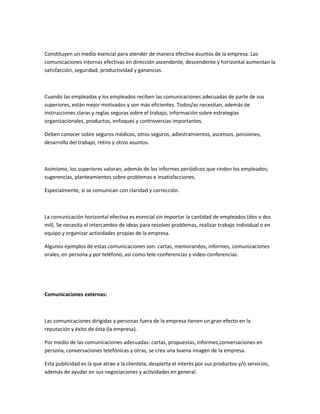 Constituyen un medio esencial para atender de manera efectiva asuntos de la empresa. Las
comunicaciones internas efectivas en dirección ascendente, descendente y horizontal aumentan la
satisfacción, seguridad, productividad y ganancias.
Cuando las empleadas y los empleados reciben las comunicaciones adecuadas de parte de sus
superiores, están mejor motivados y son más eficientes. Todos/as necesitan, además de
instrucciones claras y reglas seguras sobre el trabajo, información sobre estrategias
organizacionales, productos, enfoques y controversias importantes.
Deben conocer sobre seguros médicos, otros seguros, adiestramientos, ascensos, pensiones,
desarrollo del trabajo, retiro y otros asuntos.
Asimismo, los superiores valoran, además de los informes periódicos que rinden los empleados;
sugerencias, planteamientos sobre problemas e insatisfacciones.
Especialmente, si se comunican con claridad y corrección.
La comunicación horizontal efectiva es esencial sin importar la cantidad de empleados (dos o dos
mil). Se necesita el intercambio de ideas para resolver problemas, realizar trabajo individual o en
equipo y organizar actividades propias de la empresa.
Algunos ejemplos de estas comunicaciones son: cartas, memorandos, informes, comunicaciones
orales, en persona y por teléfono, así como tele-conferencias y vídeo-conferencias.
Comunicaciones externas:
Las comunicaciones dirigidas a personas fuera de la empresa tienen un gran efecto en la
reputación y éxito de ésta (la empresa).
Por medio de las comunicaciones adecuadas: cartas, propuestas, informes,conversaciones en
persona, conversaciones telefónicas y otras, se crea una buena imagen de la empresa.
Esta publicidad es la que atrae a la clientela, despierta el interés por sus productos y/o servicios,
además de ayudar en sus negociaciones y actividades en general.
 