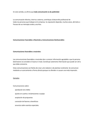 En este sentido, se afirma que toda comunicación es de publicidad.
La comunicación efectiva, interna o externa, contribuye al desarrollo profesional de
todas las personas que trabajan en la empresa. Su reputación depende, muchas veces, del éxito o
fracaso de sus mensajes orales y escritos.
Comunicaciones Favorables o Neutrales y Comunicaciones Desfavorables
Comunicaciones favorables o neutrales:
Las comunicaciones favorables o neutrales dan a conocer información agradable o que la persona
destinataria no considera ni buena ni mala. Constituye solamente información que puede ser útil o
que debe conocerse.
Estas comunicaciones son fáciles de crear y de redactar o de plantear oralmente. Se comunican
mediante un acercamiento o forma directa porque no ofenden ni causan una mala impresión.
Ejemplos
Comunicaciones sobre:
aprobación de crédito
ajustes en cuanto a reclamaciones o quejas
aceptación de propuestas
concesión de favores o beneficios
anuncios sobre eventos especiales
 