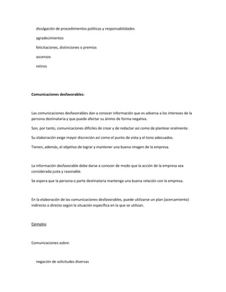 divulgación de procedimientos políticas y responsabilidades
agradecimientos
felicitaciones, distinciones o premios
ascensos
retiros
Comunicaciones desfavorables:
Las comunicaciones desfavorables dan a conocer información que es adversa a los intereses de la
persona destinataria y que puede afectar su ánimo de forma negativa.
Son, por tanto, comunicaciones difíciles de crear y de redactar así como de plantear oralmente.
Su elaboración exige mayor discreción así como el punto de vista y el tono adecuados.
Tienen, además, el objetivo de lograr y mantener una buena imagen de la empresa.
La información desfavorable debe darse a conocer de modo que la acción de la empresa sea
considerada justa y razonable.
Se espera que la persona o parte destinataria mantenga una buena relación con la empresa.
En la elaboración de las comunicaciones desfavorables, puede utilizarse un plan (acercamiento)
indirecto o directo según la situación específica en la que se utilizan.
Ejemplos
Comunicaciones sobre:
negación de solicitudes diversas
 