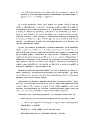 • Los profesionales sanitarios, en vez de escuchar las preocupaciones y penas del
paciente, le dicen cómo debería ver y vivir su enfermedad, aunque es obvio para el
paciente que no ha pasado por su experiencia.
La situación del enfermo crónico parece estable y sin grandes cambios cuando en
realidad su vida está repleta de momentos intensos que sacuden la larga enfermedad. Los
empeoramientos, el dolor y otros síntomas físicos, la dependencia, la soledad, el duelo de
lo perdido, las dificultades económicas, los fracasos de los tratamientos y el miedo al
futuro son sólo algunos de los motivos que causan, en el paciente crónico, una gran
intensidad emocional. En esos momentos el paciente siente una especial necesidad de
comunicarse, de hablar de su gran malestar, pero no puede hacerlo de una manera
tranquila y ordenada como desearían los profesionales sanitarios que le atienden o los
familiares y amigos que le rodean
No sólo los momentos de intensidad, sino toda la experiencia de la enfermedad
crónica, necesitan ser contados por el paciente, a su manera, y ser escuchados por el
profesional de enfermería con empatía. Contar su historia una y otra vez es necesario para
que el paciente pueda ir deshaciendo ese ovillo que es su experiencia y pueda ir
adaptándose a la persona que es ahora, diferente de la que era antes del diagnóstico o al
principio de su enfermedad. Contar es salir de uno mismo y ser testigo de la experiencia
propia. Desde esa distancia el paciente puede empezar a encontrar un nuevo sentido e
imaginar nuevas posibilidades en su vida. Lo que dice tiene la fuerza para ayudarle a
desahogarse y a empezar a crear una nueva historia.
Las enfermeras también pueden beneficiarse de la escucha, ya que les da información
sobre la complejidad y la individualidad del paciente a quien están tratando. Lo que dice y
cómo lo dice contiene pistas para que el profesional pueda desarrollar los cuidados que
pueden ser más relevantes para ese paciente.
El entorno y los profesionales sociosanitarios se sienten incómodos e inútiles cuando
oyen, en la voz del paciente, el mensaje de que la vida no mejora y de que probablemente
no vale la pena vivirla. Escuchar la historia de una realidad cargada de sufrimiento
recuerda a los que están sanos que cualquiera, incluidos ellos mismos, puede caer en ese
caos, ya que nadie tiene garantizada una vida sin enfermedad o discapacidad.
La enfermera, ante un paciente que se expresa con intensidad, puede recordar que:
• Es más útil escuchar el malestar del paciente cinco minutos que darle consejos.
• Es necesario que el paciente se desahogue y se oiga a sí mismo para que pueda ir
adaptándose a su situación.
• Escuchar con empatía ayuda al paciente a sentirse mejor.
• Es importante escuchar con tranquilidad, aceptación y atención.
 