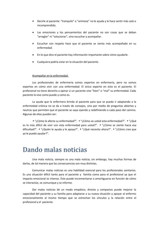 • Decirle al paciente: “tranquilo” o “anímese” no le ayuda y le hace sentir más solo e
incomprendido.
• Las emociones y los pensamientos del paciente no son cosas que se deban
“arreglar” ni “solucionar”, sino escuchar y acompañar.
• Escuchar con respeto hace que el paciente se sienta más acompañado en su
enfermedad.
• En lo que dice el paciente hay información importante sobre cómo ayudarle.
• Cualquiera podría estar en la situación del paciente.
Acompañar en la enfermedad.
Los profesionales de enfermería somos expertos en enfermería, pero no somos
expertos en cómo vivir con una enfermedad. El único experto en esto es el paciente. El
profesional no tiene derecho a opinar si un paciente vive “bien” o “mal” su enfermedad. Cada
paciente la vive como puede y como es.
La ayuda que la enfermera brinda al paciente para que se pueda ir adaptando a la
enfermedad crónica no se da a través de consejos, sino por medio de preguntas abiertas y
neutras que permiten que el paciente se vaya oyendo y redefiniendo a cada paso del camino.
Algunas de ellas pueden ser:
◗ “¿Cómo le afecta su enfermedad?”. ◗ “¿Cómo ve usted esta enfermedad?”. ◗ “¿Qué
es lo más difícil de vivir con esta enfermedad para usted?”. ◗ “¿Cómo se siente hacia esa
dificultad?”. ◗ “¿Quién le ayuda y le apoya?”. ◗ “¿Qué necesita ahora?”. ◗ “¿Cómo cree que
yo le puedo ayudar?”.
Dando malas noticias
Una mala noticia, siempre es una mala noticia; sin embargo, hay muchas formas de
darlas, de tal manera que las consecuencias son muy distintas.
Comunicar malas noticias es una habilidad esencial para los profesionales sanitarios.
Es una situación difícil tanto para el paciente y familia como para el profesional ya que el
impacto emocional es intenso. Éste puede incrementarse o amortiguarse en función de cómo
se interactúe, se comunique y se informe.
Dar malas noticias de un modo empático, directo y compasivo puede mejorar la
capacidad del paciente y su familia para adaptarse a su nueva situación y apoyar al enfermo
emocionalmente al mismo tiempo que se estrechan los vínculos y la relación entre el
profesional y el paciente.
 