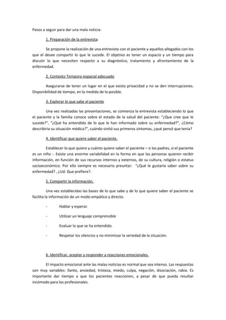 Pasos a seguir para dar una mala noticia:
1. Preparación de la entrevista:
Se propone la realización de una entrevista con el paciente y aquellos allegados con los
que el desee compartir lo que le sucede. El objetivo es tener un espacio y un tiempo para
discutir lo que necesiten respecto a su diagnóstico, tratamiento y afrontamiento de la
enfermedad.
2. Contexto Temporo-espacial adecuado
Asegurarse de tener un lugar en el que exista privacidad y no se den interrupciones.
Disponibilidad de tiempo, en la medida de lo posible.
3. Explorar lo que sabe el paciente
Una vez realizadas las presentaciones, se comienza la entrevista estableciendo lo que
el paciente y la familia conoce sobre el estado de la salud del paciente: “¿Que cree que le
sucede?”, “¿Qué ha entendido de lo que le han informado sobre su enfermedad?”, ¿Cómo
describiría su situación médica?”, cuándo sintió sus primeros síntomas, ¿qué pensó que tenía?
4. Identificar que quiere saber el paciente.
Establecer lo que quiere y cuánto quiere saber el paciente – o los padres, si el paciente
es un niño -. Existe una enorme variabilidad en la forma en que las personas quieren recibir
información, en función de sus recursos internos y externos, de su cultura, religión o estatus
socioeconómico. Por ello siempre es necesario preuntar: “¿Qué le gustaría saber sobre su
enfermedad? , ¿Ud. Que prefiere?.
5. Compartir la información.
Una vez establecidas las bases de lo que sabe y de lo que quiere saber el paciente se
facilita la información de un modo empático y directo.
- Hablar y esperar.
- Utilizar un lenguaje comprensible
- Evaluar lo que se ha entendido.
- Respetar los silencios y no minimizar la seriedad de la situación.
6. Identificar, aceptar y responder a reacciones emocionales.
El impacto emocional ante las malas noticias es normal que sea intenso. Las respuestas
son muy variables: llanto, ansiedad, tristeza, miedo, culpa, negación, disociación, rabia. Es
importante dar tiempo a que los pacientes reaccionen, a pesar de que pueda resultar
incómodo para los profesionales.
 