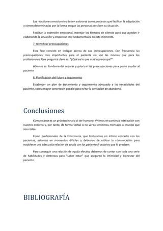 Las reacciones emocionales deben valorarse como procesos que facilitan la adaptación
y vienen determinadas por la forma en que las personas perciben su situación.
Facilitar la expresión emocional, manejar los tiempos de silencio para que puedan ir
elaborando la situación y empatizar son fundamentales en este momento.
7. Identificar preocupaciones
Esta fase consiste en indagar acerca de sus preocupaciones. Con frecuencia las
preocupaciones más importantes para el paciente no son las mismas que para los
profesionales. Una pregunta clave es: “¿Qué es lo que más le preocupa?”
Además es fundamental separar y priorizar las preocupaciones para poder ayudar al
paciente
8. Planificación del futuro y seguimiento
Establecer un plan de tratamiento y seguimiento adecuado a las necesidades del
paciente, con la mayor concreción posible para evitar la sensación de abandono.
Conclusiones
Comunicarse es un proceso innato al ser humano. Vivimos en continua interacción con
nuestro entorno y, por tanto, de forma verbal o no verbal emitimos mensajes al mundo que
nos rodea.
Como profesionales de la Enfermería, que trabajamos en íntimo contacto con los
pacientes, estamos en momentos difíciles y debemos de utilizar la comunicación para
establecer una adecuada relación de ayuda con los pacientes/ usuarios que lo precisen.
Para conseguir una relación de ayuda efectiva debemos de contar con toda una serie
de habilidades y destrezas para “saber estar” que aseguren la intimidad y bienestar del
paciente.
BIBLIOGRAFÍA
 